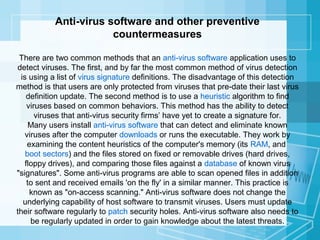 Anti-virus software and other preventive
countermeasures
There are two common methods that an anti-virus software application uses to
detect viruses. The first, and by far the most common method of virus detection
is using a list of virus signature definitions. The disadvantage of this detection
method is that users are only protected from viruses that pre-date their last virus
definition update. The second method is to use a heuristic algorithm to find
viruses based on common behaviors. This method has the ability to detect
viruses that anti-virus security firms’ have yet to create a signature for.
Many users install anti-virus software that can detect and eliminate known
viruses after the computer downloads or runs the executable. They work by
examining the content heuristics of the computer's memory (its RAM, and
boot sectors) and the files stored on fixed or removable drives (hard drives,
floppy drives), and comparing those files against a database of known virus
"signatures". Some anti-virus programs are able to scan opened files in addition
to sent and received emails 'on the fly' in a similar manner. This practice is
known as "on-access scanning." Anti-virus software does not change the
underlying capability of host software to transmit viruses. Users must update
their software regularly to patch security holes. Anti-virus software also needs to
be regularly updated in order to gain knowledge about the latest threats.

 