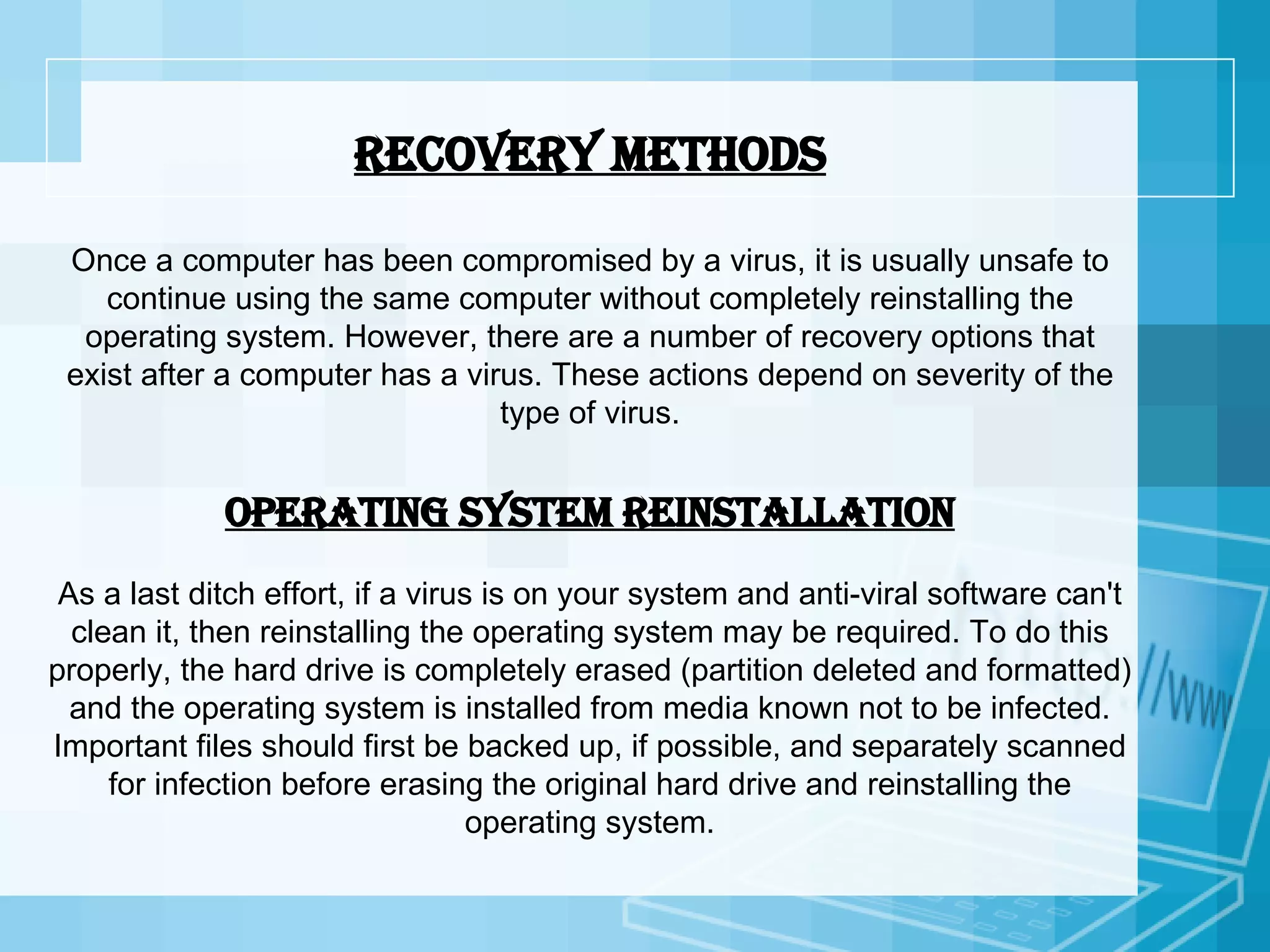 Recovery methods Once a computer has been compromised by a virus, it is usually unsafe to continue using the same computer without completely reinstalling the operating system. However, there are a number of recovery options that exist after a computer has a virus. These actions depend on severity of the type of virus. Operating system reinstallation As a last ditch effort, if a virus is on your system and anti-viral software can't clean it, then reinstalling the operating system may be required. To do this properly, the hard drive is completely erased (partition deleted and formatted) and the operating system is installed from media known not to be infected. Important files should first be backed up, if possible, and separately scanned for infection before erasing the original hard drive and reinstalling the operating system. 