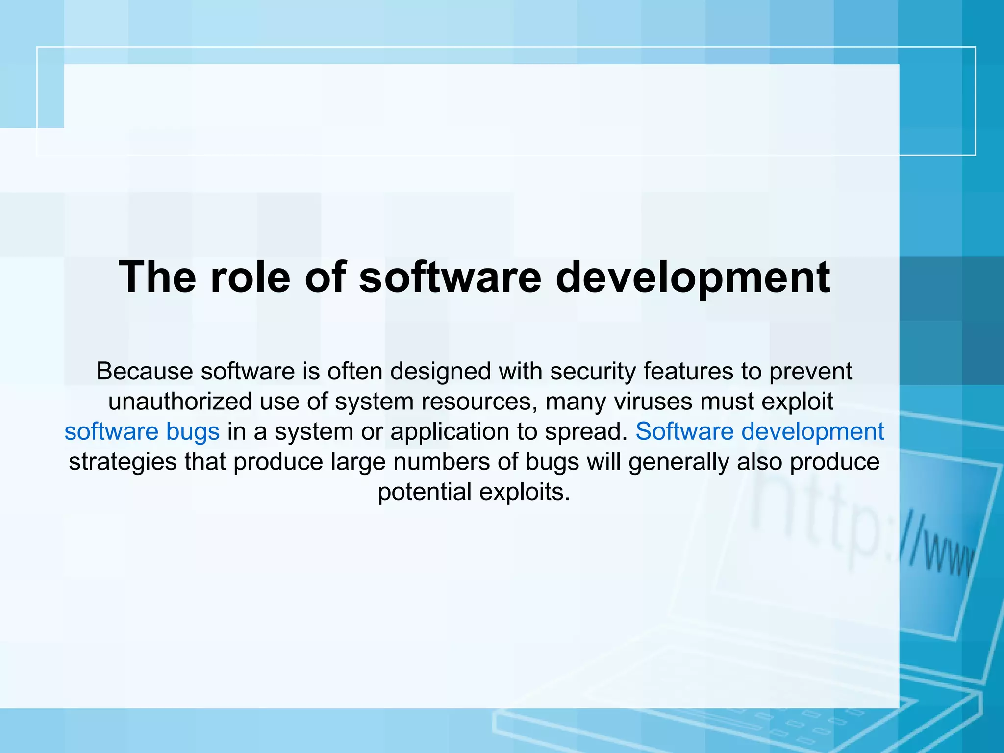 The role of software development Because software is often designed with security features to prevent unauthorized use of system resources, many viruses must exploit  software bugs  in a system or application to spread.  Software development  strategies that produce large numbers of bugs will generally also produce potential exploits. 