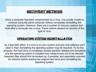 Recovery methods Once a computer has been compromised by a virus, it is usually unsafe to continue using the same computer without completely reinstalling the operating system. However, there are a number of recovery options that exist after a computer has a virus. These actions depend on severity of the type of virus. Operating system reinstallation As a last ditch effort, if a virus is on your system and anti-viral software can't clean it, then reinstalling the operating system may be required. To do this properly, the hard drive is completely erased (partition deleted and formatted) and the operating system is installed from media known not to be infected. Important files should first be backed up, if possible, and separately scanned for infection before erasing the original hard drive and reinstalling the operating system. 
