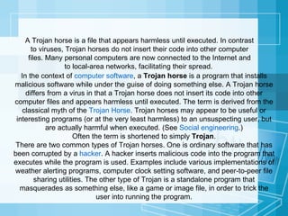 In the context of  computer software , a  Trojan horse  is a program that installs malicious software while under the guise of doing something else. A Trojan horse differs from a virus in that a Trojan horse does not insert its code into other computer files and appears harmless until executed. The term is derived from the classical myth of the  Trojan Horse . Trojan horses may appear to be useful or interesting programs (or at the very least harmless) to an unsuspecting user, but are actually harmful when executed. (See  Social engineering .) Often the term is shortened to simply  Trojan . There are two common types of Trojan horses. One is ordinary software that has been corrupted by a  hacker . A hacker inserts malicious code into the program that executes while the program is used. Examples include various implementations of weather alerting programs, computer clock setting software, and peer-to-peer file sharing utilities. The other type of Trojan is a standalone program that masquerades as something else, like a game or image file, in order to trick the user into running the program. A Trojan horse is a file that appears harmless until executed. In contrast to viruses, Trojan horses do not insert their code into other computer files. Many personal computers are now connected to the Internet and to local-area networks, facilitating their spread.  