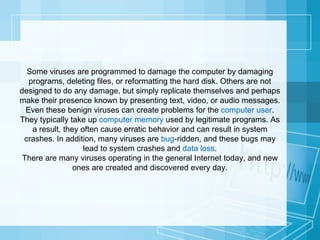 Some viruses are programmed to damage the computer by damaging programs, deleting files, or reformatting the hard disk. Others are not designed to do any damage, but simply replicate themselves and perhaps make their presence known by presenting text, video, or audio messages. Even these benign viruses can create problems for the  computer user . They typically take up  computer memory  used by legitimate programs. As a result, they often cause erratic behavior and can result in system crashes. In addition, many viruses are  bug -ridden, and these bugs may lead to system crashes and  data loss . There are many viruses operating in the general Internet today, and new ones are created and discovered every day. 