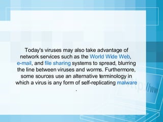 Today's viruses may also take advantage of network services such as the  World Wide Web ,  e-mail , and  file sharing  systems to spread, blurring the line between viruses and worms. Furthermore, some sources use an alternative terminology in which a virus is any form of self-replicating  malware . 