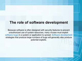 The role of software development Because software is often designed with security features to prevent unauthorized use of system resources, many viruses must exploit  software bugs  in a system or application to spread.  Software development  strategies that produce large numbers of bugs will generally also produce potential exploits. 