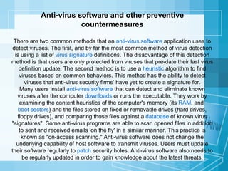 Anti-virus software and other preventive countermeasures There are two common methods that an  anti-virus software  application uses to detect viruses. The first, and by far the most common method of virus detection is using a list of  virus signature  definitions. The disadvantage of this detection method is that users are only protected from viruses that pre-date their last virus definition update. The second method is to use a  heuristic  algorithm to find viruses based on common behaviors. This method has the ability to detect viruses that anti-virus security firms’ have yet to create a signature for. Many users install  anti-virus software  that can detect and eliminate known viruses after the computer  downloads  or runs the executable. They work by examining the content heuristics of the computer's memory (its  RAM , and  boot sectors ) and the files stored on fixed or removable drives (hard drives, floppy drives), and comparing those files against a  database  of known virus "signatures". Some anti-virus programs are able to scan opened files in addition to sent and received emails 'on the fly' in a similar manner. This practice is known as "on-access scanning." Anti-virus software does not change the underlying capability of host software to transmit viruses. Users must update their software regularly to  patch  security holes. Anti-virus software also needs to be regularly updated in order to gain knowledge about the latest threats. 