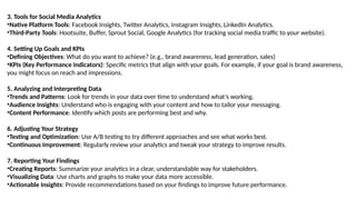3. Tools for Social Media Analytics
•Native Platform Tools: Facebook Insights, Twitter Analytics, Instagram Insights, LinkedIn Analytics.
•Third-Party Tools: Hootsuite, Buffer, Sprout Social, Google Analytics (for tracking social media traffic to your website).
4. Setting Up Goals and KPIs
•Defining Objectives: What do you want to achieve? (e.g., brand awareness, lead generation, sales)
•KPIs (Key Performance Indicators): Specific metrics that align with your goals. For example, if your goal is brand awareness,
you might focus on reach and impressions.
5. Analyzing and Interpreting Data
•Trends and Patterns: Look for trends in your data over time to understand what’s working.
•Audience Insights: Understand who is engaging with your content and how to tailor your messaging.
•Content Performance: Identify which posts are performing best and why.
6. Adjusting Your Strategy
•Testing and Optimization: Use A/B testing to try different approaches and see what works best.
•Continuous Improvement: Regularly review your analytics and tweak your strategy to improve results.
7. Reporting Your Findings
•Creating Reports: Summarize your analytics in a clear, understandable way for stakeholders.
•Visualizing Data: Use charts and graphs to make your data more accessible.
•Actionable Insights: Provide recommendations based on your findings to improve future performance.
 