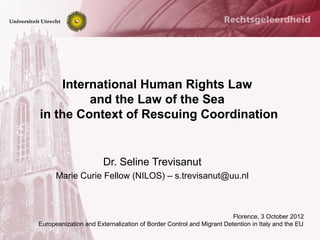 International Human Rights Law
         and the Law of the Sea
in the Context of Rescuing Coordination


                       Dr. Seline Trevisanut
      Marie Curie Fellow (NILOS) – s.trevisanut@uu.nl



                                                                     Florence, 3 October 2012
Europeanization and Externalization of Border Control and Migrant Detention in Italy and the EU
 