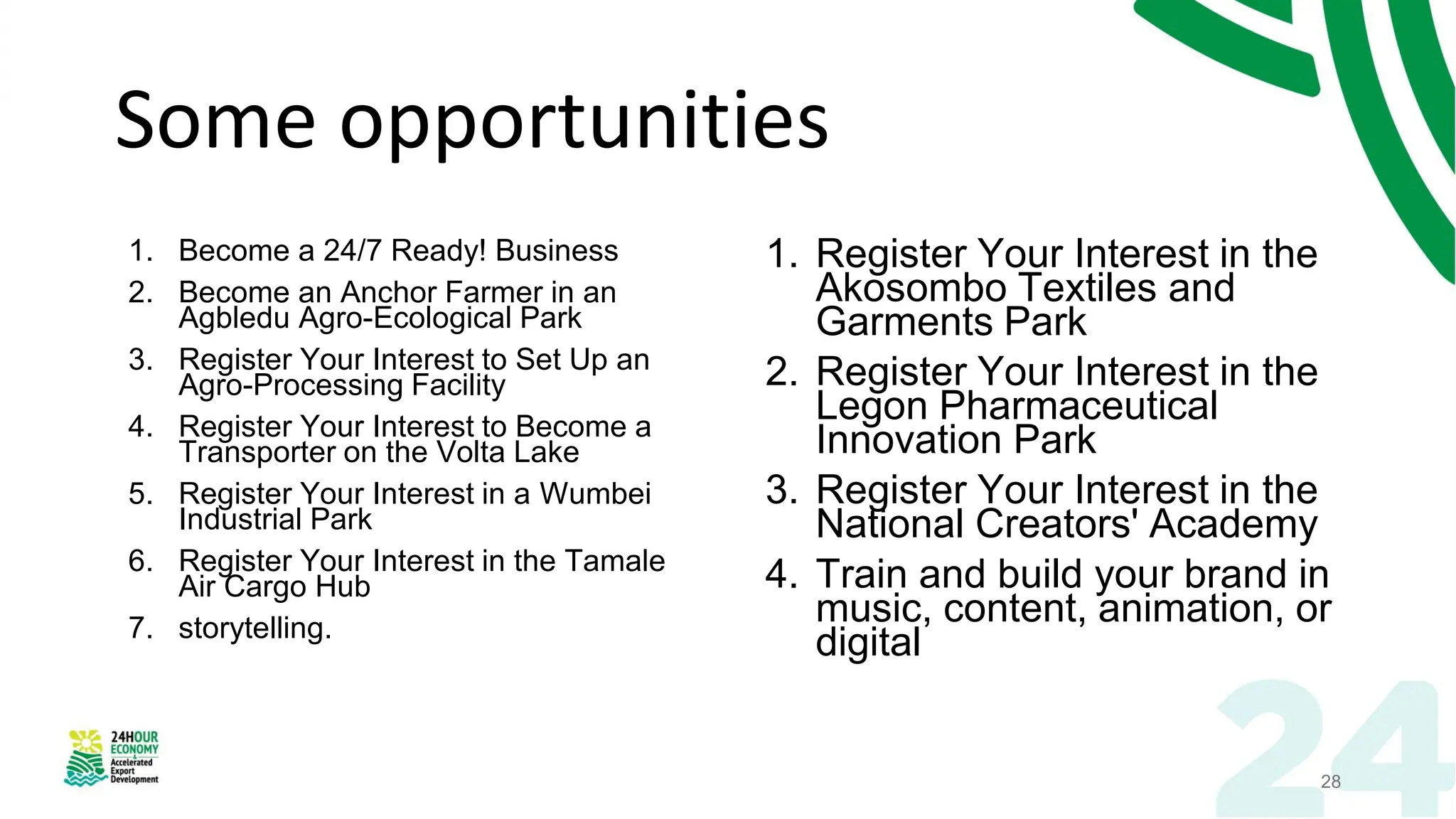 Some opportunities
1. Become a 24/7 Ready! Business
2. Become an Anchor Farmer in an
Agbledu Agro-Ecological Park
3. Register Your Interest to Set Up an
Agro-Processing Facility
4. Register Your Interest to Become a
Transporter on the Volta Lake
5. Register Your Interest in a Wumbei
Industrial Park
6. Register Your Interest in the Tamale
Air Cargo Hub
7. storytelling.
1. Register Your Interest in the
Akosombo Textiles and
Garments Park
2. Register Your Interest in the
Legon Pharmaceutical
Innovation Park
3. Register Your Interest in the
National Creators' Academy
4. Train and build your brand in
music, content, animation, or
digital
28
 