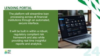 LENDING PORTAL
The platform will streamline loan
processing across all financial
institutions through an automated,
secure interface.
It will be built in within a robust,
regulatory compliant risk
framework and also while
providing real time insightful
reports and analytics.
 