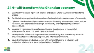 24H+ will transform the Ghanaian economy
1. Significantly increase input self-reliance and reduce Ghana’s vulnerability to external
shocks
2. Facilitate the comprehensive integration of value chains to produce more of our needs
3. Optimise the utilisation of production resources, including human labour power, natural
resources, and capital to achieve high productivity, shared prosperity and more
balanced lives;
4. increase in volume and types of production and thus increase in meaningful
employment (at least 1.7m quality jobs in 4 years)
5. develop stable production surpluses based on marketing that scientifically assesses
and penetrates concrete local, regional, and international markets.
6. equip the Ghanaian productive sector with better attitudes to production and
production relations, and socio-cultural values /solidarity.
6
 