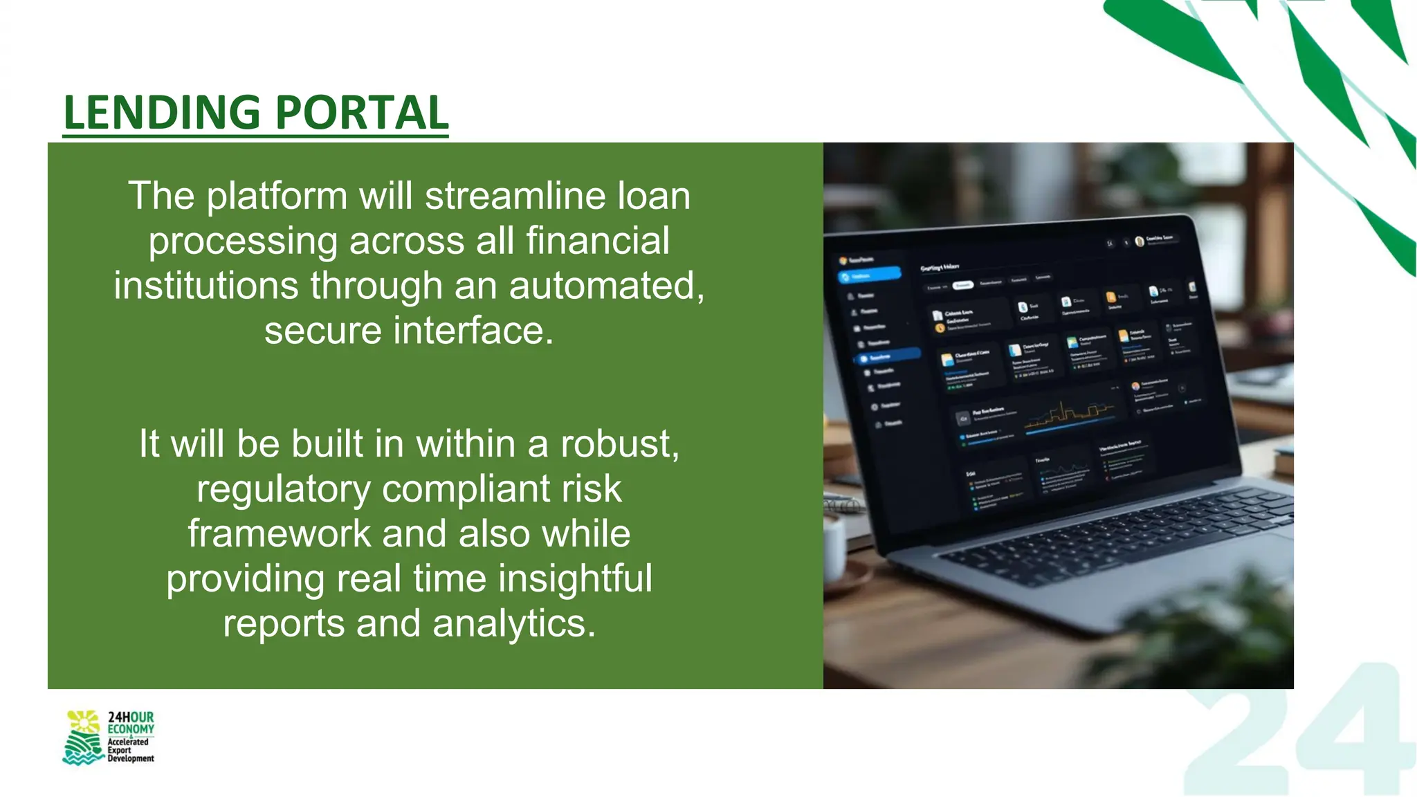LENDING PORTAL
The platform will streamline loan
processing across all financial
institutions through an automated,
secure interface.
It will be built in within a robust,
regulatory compliant risk
framework and also while
providing real time insightful
reports and analytics.
 
