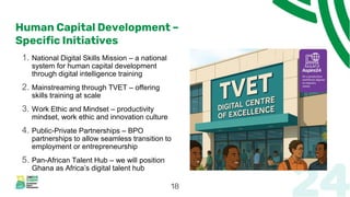 Human Capital Development –
Specific Initiatives
1. National Digital Skills Mission – a national
system for human capital development
through digital intelligence training
2. Mainstreaming through TVET – offering
skills training at scale
3. Work Ethic and Mindset – productivity
mindset, work ethic and innovation culture
4. Public-Private Partnerships – BPO
partnerships to allow seamless transition to
employment or entrepreneurship
5. Pan-African Talent Hub – we will position
Ghana as Africa’s digital talent hub
18
 