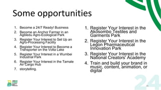 Some opportunities
1. Become a 24/7 Ready! Business
2. Become an Anchor Farmer in an
Agbledu Agro-Ecological Park
3. Register Your Interest to Set Up an
Agro-Processing Facility
4. Register Your Interest to Become a
Transporter on the Volta Lake
5. Register Your Interest in a Wumbei
Industrial Park
6. Register Your Interest in the Tamale
Air Cargo Hub
7. storytelling.
1. Register Your Interest in the
Akosombo Textiles and
Garments Park
2. Register Your Interest in the
Legon Pharmaceutical
Innovation Park
3. Register Your Interest in the
National Creators' Academy
4. Train and build your brand in
music, content, animation, or
digital
28
 