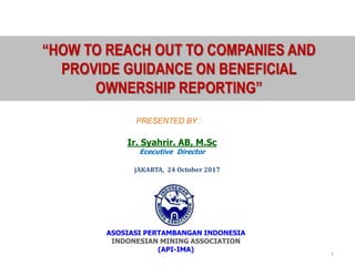 1
PRESENTED BY :
Ir. Syahrir. AB, M.Sc
Ececutive Director
jAKARTA, 24 October 2017
ASOSIASI PERTAMBANGAN INDONESIA
INDONESIAN MINING ASSOCIATION
(API-IMA)
“HOW TO REACH OUT TO COMPANIES AND
PROVIDE GUIDANCE ON BENEFICIAL
OWNERSHIP REPORTING”
 