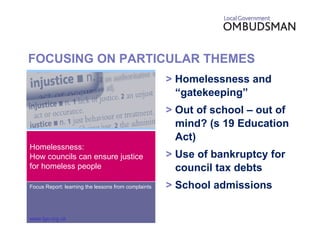 FOCUSING ON PARTICULAR THEMES >  Homelessness and “gatekeeping” >  Out of school – out of mind? (s 19 Education Act) >  Use of bankruptcy for council tax debts >  School admissions Homelessness: How councils can ensure justice for homeless people Focus Report: learning the lessons from complaints www.lgo.org.uk 