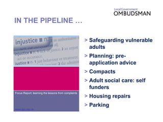IN THE PIPELINE … > Safeguarding vulnerable adults > Planning: pre-application advice > Compacts > Adult social care: self funders > Housing repairs > Parking Focus Report: learning the lessons from complaints www.lgo.org.uk 