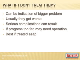 WHAT IF I DON’T TREAT THEM?
• Can be indication of bigger problem
• Usually they get worse
• Serious complications can result
• If progress too far, may need operation
• Best if treated asap
www.HemorrhoidRescue.co
m
