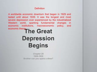 Definition
A worldwide economic downturn that began in 1929 and
lasted until about 1939. It was the longest and most
severe depression ever experienced by the industrialized
Western world, sparking fundamental changes in
economic institutions, macroeconomic policy, and
economic theory.

Chapter 25
1929-1932
Brother can you spare a dime?

 
