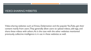 VIDEO-SHARING WEBSITES
Video-sharing websites such asVimeo, Dailymotion and the popularYouTube, get their
content mainly from users.They generally allow users to upload videos, add tags, and
share these videos with others.As is the case with the other websites mentioned
previously, collective intelligence is in use in these websites as well.
 