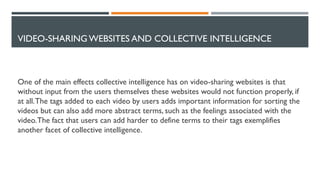 VIDEO-SHARING WEBSITES AND COLLECTIVE INTELLIGENCE
One of the main effects collective intelligence has on video-sharing websites is that
without input from the users themselves these websites would not function properly, if
at all.The tags added to each video by users adds important information for sorting the
videos but can also add more abstract terms, such as the feelings associated with the
video.The fact that users can add harder to define terms to their tags exemplifies
another facet of collective intelligence.
 