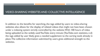 VIDEO-SHARING WEBSITES AND COLLECTIVE INTELLIGENCE
In addition to the benefits for searching, the tags added by users to video-sharing
websites also allows for the display of related videos that might not have been chosen
under a indexing system strictly controlled by the website.With 100 hours of video
being uploaded to the widely usedYouTube every minute (YouTube.com statistics, n.d)
the tags added by user likely gives a needed supplement to the sorting tools already in
place.The collective information submitted by users gives additional strength to the
websites.
 