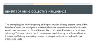 BENEFITS OF USING COLLECTIVE INTELLIGENCE
The examples given in the beginning of the presentation already present some of the
benefits of collective intelligence. However, there are several more benefits than the
ones I have mentioned so far and I would like to add what I believe is an additional
advantage.This new point is that, in my opinion, a website may be able to achieve an
increase in efficiency in catering content to a target audience through collective
intelligence tools.
 
