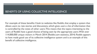 BENEFITS OF USING COLLECTIVE INTELLIGENCE
For example of these benefits I look to websites like Reddit, that employ a system that
allows users to rate stories and discussions, which gives users a list of information that
is controlled by the votes of other users.This means that the topics interesting to the
users of Reddit have a good chance of being seen by the appropriate users.With over
114,000,000 unique visitors in March 2014 (Reddit.com statistics, 2014) Reddit appears
to have made good use of its collective intelligence system and is an example of this
benefit of collective intelligence.
 
