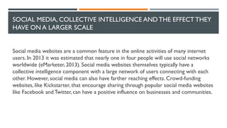 SOCIAL MEDIA, COLLECTIVE INTELLIGENCE AND THE EFFECT THEY
HAVE ON A LARGER SCALE
Social media websites are a common feature in the online activities of many internet
users. In 2013 it was estimated that nearly one in four people will use social networks
worldwide (eMarketer, 2013). Social media websites themselves typically have a
collective intelligence component with a large network of users connecting with each
other. However, social media can also have farther reaching effects. Crowd-funding
websites, like Kickstarter, that encourage sharing through popular social media websites
like Facebook and Twitter, can have a positive influence on businesses and communities.
 