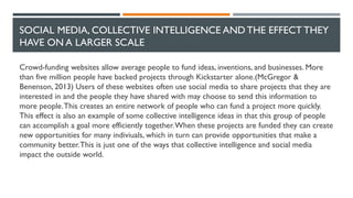 SOCIAL MEDIA, COLLECTIVE INTELLIGENCE AND THE EFFECT THEY
HAVE ON A LARGER SCALE
Crowd-funding websites allow average people to fund ideas, inventions, and businesses. More
than five million people have backed projects through Kickstarter alone.(McGregor &
Benenson, 2013) Users of these websites often use social media to share projects that they are
interested in and the people they have shared with may choose to send this information to
more people.This creates an entire network of people who can fund a project more quickly.
This effect is also an example of some collective intelligence ideas in that this group of people
can accomplish a goal more efficiently together.When these projects are funded they can create
new opportunities for many indiviuals, which in turn can provide opportunities that make a
community better.This is just one of the ways that collective intelligence and social media
impact the outside world.
 