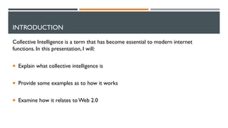INTRODUCTION
Collective Intelligence is a term that has become essential to modern internet
functions. In this presentation, I will:
 Explain what collective intelligence is
 Provide some examples as to how it works
 Examine how it relates to Web 2.0
 