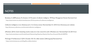 NOTES
Bonabeau, E. (2009, January 9). Decisions 2.0:The power of collective intelligence. MITSloan Management Review.Retrieved from
http://sloanreview.mit.edu/article/decisions-20-the-power-of-collective-intelligence/
Collective intelligence. (n.d.). Dictionary.com's 21st Century Lexicon. Retrieved April 21, 2014, from Dictionary.com website:
http://dictionary.reference.com/browse/collective intelligence
eMarketer. (2013). Social networking reaches nearly one in four around the world. eMarketer.com. Retrieved April 23, 2014 from
http://www.emarketer.com/Article/Social-Networking-Reaches-Nearly-One-Four-Around-World/1009976
McGregor, M. & Benenson, F. (2013, October 29). Five million backers! [Web log post] Retrieved from
https://www.kickstarter.com/blog/five-million-backers
 