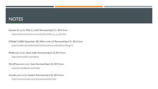 NOTES
Nations, D., (n.d.).What is a wiki? Retrieved April 21, 2014, from
http://webtrends.about.com/od/wiki/a/what_is_a_wiki.htm
O'Reilly,T. (2005, September 30). What is web 2.0. Retrieved April 21, 2014, from
http://oreilly.com/pub/a/web2/archive/what-is-web-20.html?page=1
Reddit.com. (n.d.). About reddit. Retrieved April 22, 2014 from
http://www.reddit.com/about
WordPress.com. (n.d.). Stats. Retrieved April, 22, 2014 from
http://en.wordpress.com/stats/
Youtube.com. (n.d.). Statistics. Retrieved April 22, 2014 from
http://www.youtube.com/yt/press/statistics.html
 