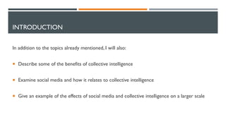 INTRODUCTION
In addition to the topics already mentioned, I will also:
 Describe some of the benefits of collective intelligence
 Examine social media and how it relates to collective intelligence
 Give an example of the effects of social media and collective intelligence on a larger scale
 