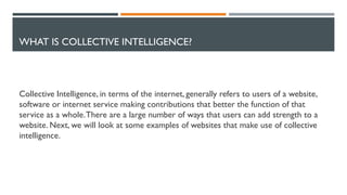 WHAT IS COLLECTIVE INTELLIGENCE?
Collective Intelligence, in terms of the internet, generally refers to users of a website,
software or internet service making contributions that better the function of that
service as a whole.There are a large number of ways that users can add strength to a
website. Next, we will look at some examples of websites that make use of collective
intelligence.
 