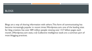 BLOGS
Blogs are a way of sharing information with others.This form of communicating has
become increasingly popular in recent times.Wordpress.com, one of the leading sites
for blog creation, has over 409 million people viewing over 14.7 billion pages each
month. (Wordpress.com stats, n.d) Collective intelligence tools are a common part of
most blogging practices.
 