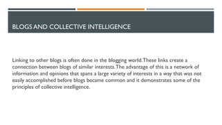 BLOGS AND COLLECTIVE INTELLIGENCE
Linking to other blogs is often done in the blogging world.These links create a
connection between blogs of similar interests.The advantage of this is a network of
information and opinions that spans a large variety of interests in a way that was not
easily accomplished before blogs became common and it demonstrates some of the
principles of collective intelligence.
 