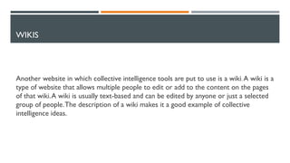 WIKIS
Another website in which collective intelligence tools are put to use is a wiki. A wiki is a
type of website that allows multiple people to edit or add to the content on the pages
of that wiki.A wiki is usually text-based and can be edited by anyone or just a selected
group of people.The description of a wiki makes it a good example of collective
intelligence ideas.
 