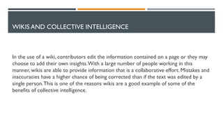 WIKIS AND COLLECTIVE INTELLIGENCE
In the use of a wiki, contributors edit the information contained on a page or they may
choose to add their own insights.With a large number of people working in this
manner, wikis are able to provide information that is a collaborative effort. Mistakes and
inaccuracies have a higher chance of being corrected than if the text was edited by a
single person.This is one of the reasons wikis are a good example of some of the
benefits of collective intelligence.
 