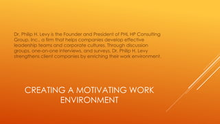 CREATING A MOTIVATING WORK
ENVIRONMENT
Dr. Philip H. Levy is the Founder and President of PHL HP Consulting
Group, Inc., a firm that helps companies develop effective
leadership teams and corporate cultures. Through discussion
groups, one-on-one interviews, and surveys, Dr. Philip H. Levy
strengthens client companies by enriching their work environment.
 