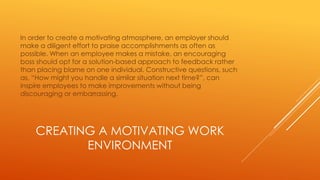 CREATING A MOTIVATING WORK
ENVIRONMENT
In order to create a motivating atmosphere, an employer should
make a diligent effort to praise accomplishments as often as
possible. When an employee makes a mistake, an encouraging
boss should opt for a solution-based approach to feedback rather
than placing blame on one individual. Constructive questions, such
as, “How might you handle a similar situation next time?”, can
inspire employees to make improvements without being
discouraging or embarrassing.
 