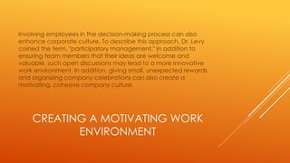 CREATING A MOTIVATING WORK
ENVIRONMENT
Involving employees in the decision-making process can also
enhance corporate culture. To describe this approach, Dr. Levy
coined the term, "participatory management." In addition to
ensuring team members that their ideas are welcome and
valuable, such open discussions may lead to a more innovative
work environment. In addition, giving small, unexpected rewards
and organizing company celebrations can also create a
motivating, cohesive company culture.
 