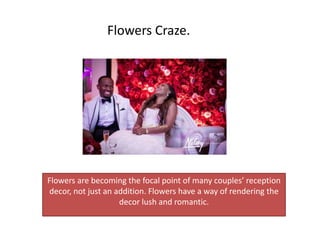 Flowers are becoming the focal point of many couples’ reception
decor, not just an addition. Flowers have a way of rendering the
decor lush and romantic.
Flowers Craze.