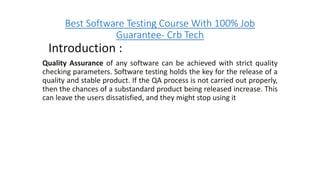 Best Software Testing Course With 100% Job
Guarantee- Crb Tech
Introduction :
Quality Assurance of any software can be achieved with strict quality
checking parameters. Software testing holds the key for the release of a
quality and stable product. If the QA process is not carried out properly,
then the chances of a substandard product being released increase. This
can leave the users dissatisfied, and they might stop using it
 