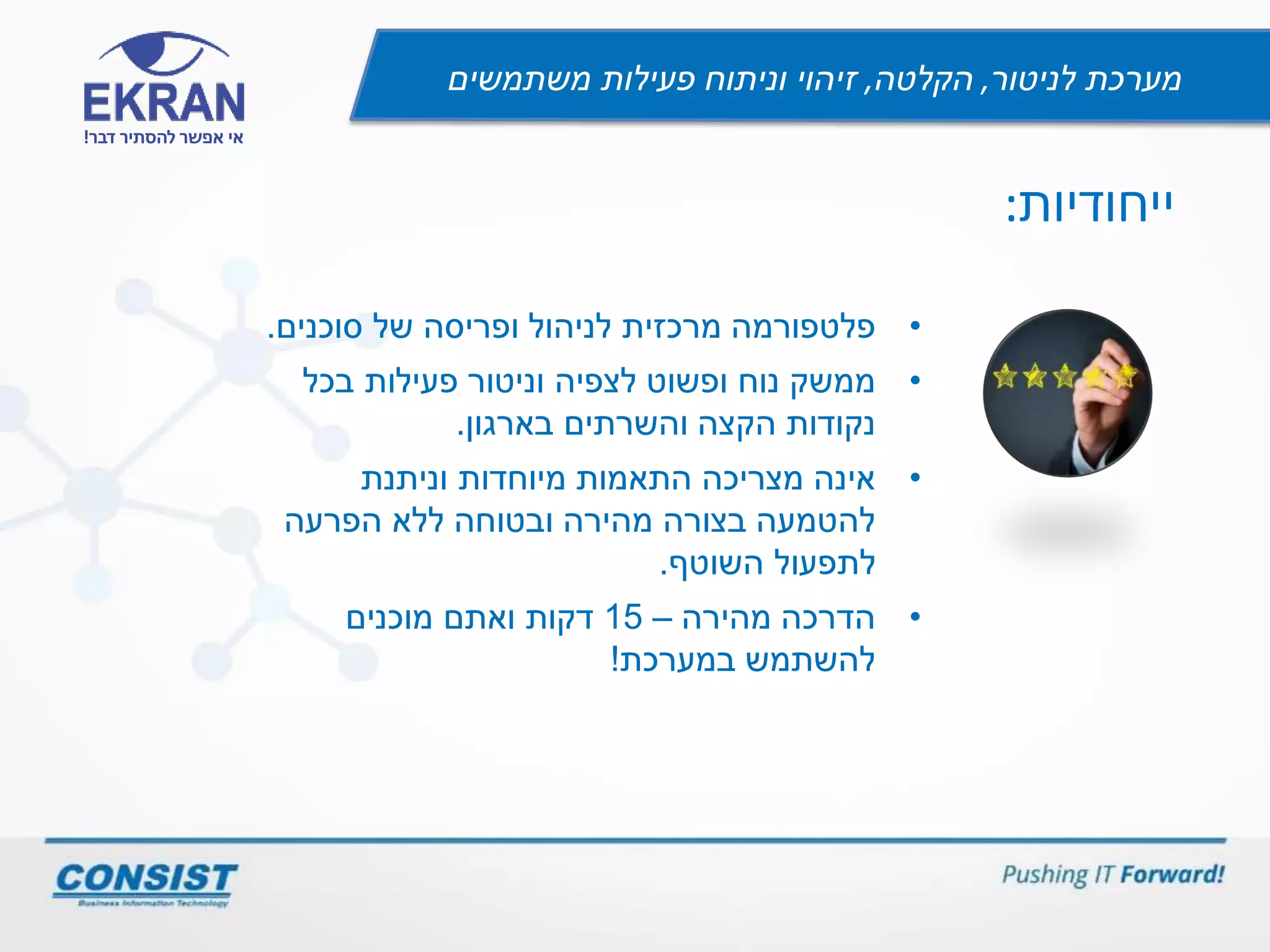 ‫לניטור‬ ‫מערכת‬,‫הקלטה‬,‫משתמשים‬ ‫פעילות‬ ‫וניתוח‬ ‫זיהוי‬
‫דבר‬ ‫להסתיר‬ ‫אפשר‬ ‫אי‬!
‫ייחודיות‬:
•‫סוכנים‬ ‫של‬ ‫ופריסה‬ ‫לניהול‬ ‫מרכזית‬ ‫פלטפורמה‬.
•‫בכל‬ ‫פעילות‬ ‫וניטור‬ ‫לצפיה‬ ‫ופשוט‬ ‫נוח‬ ‫ממשק‬
‫בארגון‬ ‫והשרתים‬ ‫הקצה‬ ‫נקודות‬.
•‫וניתנת‬ ‫מיוחדות‬ ‫התאמות‬ ‫מצריכה‬ ‫אינה‬
‫הפרעה‬ ‫ללא‬ ‫ובטוחה‬ ‫מהירה‬ ‫בצורה‬ ‫להטמעה‬
‫השוטף‬ ‫לתפעול‬.
•‫מהירה‬ ‫הדרכה‬–15‫מוכנים‬ ‫ואתם‬ ‫דקות‬
‫במערכת‬ ‫להשתמש‬!
 