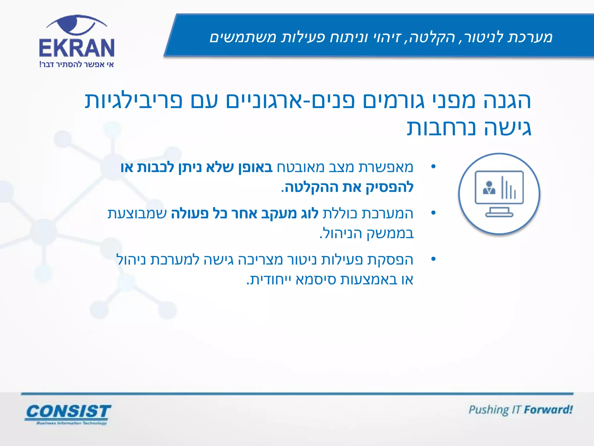 ‫לניטור‬ ‫מערכת‬,‫הקלטה‬,‫משתמשים‬ ‫פעילות‬ ‫וניתוח‬ ‫זיהוי‬
‫דבר‬ ‫להסתיר‬ ‫אפשר‬ ‫אי‬!
‫פנים‬ ‫גורמים‬ ‫מפני‬ ‫הגנה‬-‫פריבילגיות‬ ‫עם‬ ‫ארגוניים‬
‫נרחבות‬ ‫גישה‬
•‫מאפשרת‬‫מאובטח‬ ‫מצב‬‫או‬ ‫לכבות‬ ‫ניתן‬ ‫שלא‬ ‫באופן‬
‫ההקלטה‬ ‫את‬ ‫להפסיק‬.
•‫כוללת‬ ‫המערכת‬‫כל‬ ‫אחר‬ ‫מעקב‬ ‫לוג‬‫פעולה‬‫שמבוצעת‬
‫בממשק‬‫הניהול‬.
•‫ניהול‬ ‫למערכת‬ ‫גישה‬ ‫מצריכה‬ ‫ניטור‬ ‫פעילות‬ ‫הפסקת‬
‫ייחודית‬ ‫סיסמא‬ ‫באמצעות‬ ‫או‬.
 