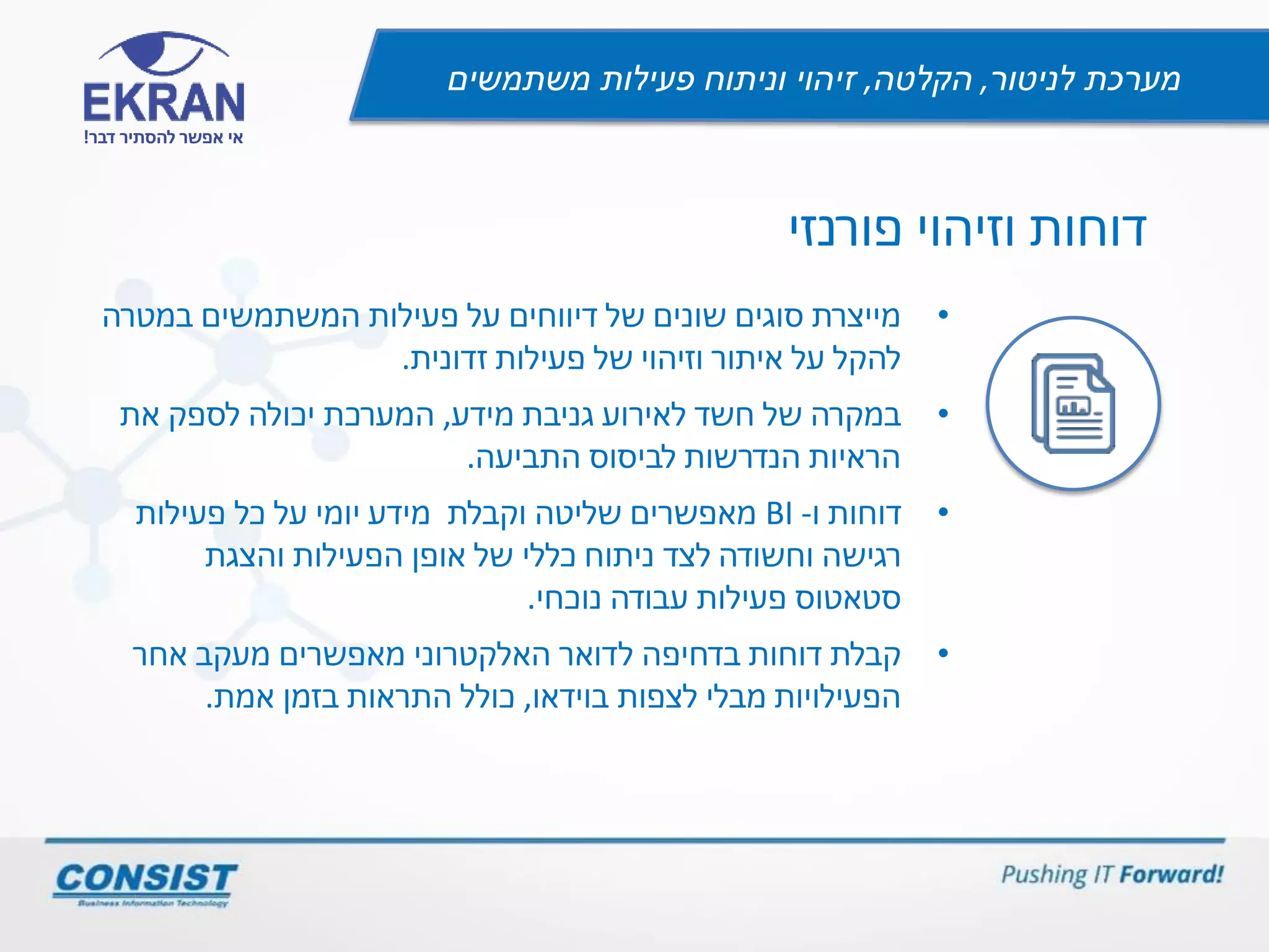 ‫לניטור‬ ‫מערכת‬,‫הקלטה‬,‫משתמשים‬ ‫פעילות‬ ‫וניתוח‬ ‫זיהוי‬
‫דבר‬ ‫להסתיר‬ ‫אפשר‬ ‫אי‬!
‫וזיהוי‬ ‫דוחות‬‫פורנזי‬
•‫פעילות‬ ‫על‬ ‫דיווחים‬ ‫של‬ ‫שונים‬ ‫סוגים‬ ‫מייצרת‬‫במטרה‬ ‫המשתמשים‬
‫זדונית‬ ‫פעילות‬ ‫של‬ ‫וזיהוי‬ ‫איתור‬ ‫על‬ ‫להקל‬.
•‫מידע‬ ‫גניבת‬ ‫לאירוע‬ ‫חשד‬ ‫של‬ ‫במקרה‬,‫המערכת‬‫את‬ ‫לספק‬ ‫יכולה‬
‫התביעה‬ ‫לביסוס‬ ‫הנדרשות‬ ‫הראיות‬.
•‫דוחות‬‫ו‬-BI‫וקבלת‬ ‫שליטה‬ ‫מאפשרים‬‫פעילות‬ ‫כל‬ ‫על‬ ‫יומי‬ ‫מידע‬
‫רגישה‬‫וחשודה‬‫והצגת‬ ‫הפעילות‬ ‫אופן‬ ‫של‬ ‫כללי‬ ‫ניתוח‬ ‫לצד‬
‫נוכחי‬ ‫עבודה‬ ‫פעילות‬ ‫סטאטוס‬.
•‫האלקטרוני‬ ‫לדואר‬ ‫בדחיפה‬ ‫דוחות‬ ‫קבלת‬‫מעקב‬ ‫מאפשרים‬‫אחר‬
‫בוידאו‬ ‫לצפות‬ ‫מבלי‬ ‫הפעילויות‬,‫אמת‬ ‫בזמן‬ ‫התראות‬ ‫כולל‬.
 