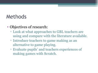 Methods
• Objectives of research:
▫ Look at what approaches to GBL teachers are
using and compare with the literature available.
▫ Introduce teachers to game making as an
alternative to game playing.
▫ Evaluate pupils’ and teachers experiences of
making games with Scratch.
 