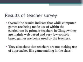Results of teacher survey
• Overall the results indicate that while computer
games are being made use of within the
curriculum by primary teachers in Glasgow they
are mainly web based and very few console
based games are being used by the teachers.
• They also show that teachers are not making use
of approaches like game making in the class.
 