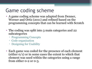 Game coding scheme
• A game coding scheme was adapted from Denner,
Werner and Ortiz (2011) and refined based on the
programming concepts that can be learned with Scratch
• The coding was split into 3 main categories and 22
subcategories
▫ Programming Concepts
▫ Code organisation
▫ Designing for Usability
• Each game was coded for the presence of each element
(either 0/1) or in some cases the extent to which that
element was used within the categories using a range
from either 0-2 or 0-3.
 