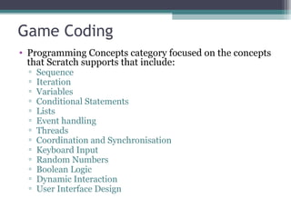 Game Coding
• Programming Concepts category focused on the concepts
that Scratch supports that include:
▫ Sequence
▫ Iteration
▫ Variables
▫ Conditional Statements
▫ Lists
▫ Event handling
▫ Threads
▫ Coordination and Synchronisation
▫ Keyboard Input
▫ Random Numbers
▫ Boolean Logic
▫ Dynamic Interaction
▫ User Interface Design
 